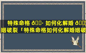 特殊命格 🕷 如何化解婚 🐦 姻破裂「特殊命格如何化解婚姻破裂的问题」